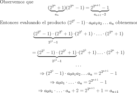 TEX: \noindent Observemos que $$(\underbrace{2^{2^n}+1}_{a_n})(2^{2^n}-1)=\underbrace{2^{2^{n+1}}-1}_{a_{n+1}-2}$$ Entonces evaluando el producto $(2^{2^{0}}-1)\cdot a_0a_1a_2\ldots a_n$ obtenemos $$\underbrace{(2^{2^{0}}-1)\cdot (2^{2^{0}}+1)}_{2^{2^{1}}-1}\cdot (2^{2^{1}}+1)\cdot \ldots \cdot (2^{2^{n}}+1)$$ $$=\underbrace{(2^{2^{1}}-1)\cdot (2^{2^{1}}+1)}_{2^{2^{2}}-1}\cdot (2^{2^{2}}+1)\ldots \cdot (2^{2^{n}}+1)$$ $$\ldots$$ $$\Rightarrow (2^{2^{0}}-1)\cdot a_0a_1a_2\ldots a_n=2^{2^{n+1}}-1$$ $$\Rightarrow a_0a_1\cdot \ldots \cdot a_n=2^{2^{n+1}}-1$$ $$\Rightarrow a_0a_1\cdot \ldots \cdot a_n+2=2^{2^{n+1}}+1=a_{n+1}$$ 