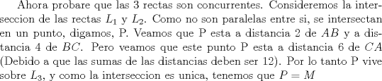 TEX: Ahora probare que las 3 rectas son concurrentes. Consideremos la interseccion de las rectas $L_{1}$ y $L_{2}$. Como no son paralelas entre si, se intersectan en un punto, digamos, P. Veamos que P esta a distancia 2 de $AB$ y a distancia 4 de $BC$. Pero veamos que este punto P esta a distancia 6 de $CA$ (Debido a que las sumas de las distancias deben ser 12). Por lo tanto P vive sobre $L_{3}$, y como la interseccion es unica, tenemos que $P=M$