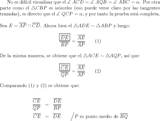 TEX: No es dif\'icil visualizar que el $\measuredangle {\text{ }}ACD = \measuredangle {\text{ }}AQB = \measuredangle {\text{ }}ABC = \alpha$. Por otra parte como el $\triangle CBP$ es is\'osceles (eso puede verse claro por las tangentes trazadas), es directo que el $\measuredangle {\text{ }}QCP = \alpha$, y por tanto la prueba est\'a completa.\\<br /><br />\noindent Sea $E = \overline {AP}  \cap \overline {CD}$. Ahora bien el $\triangle ADE \sim \triangle ABP$ y luego:<br /><br />$$\dfrac{\boxed{\overline {DE} }}<br />{{\overline {BP} }} = \dfrac{{\overline {AE} }}<br />{{\overline {AP} }} \qquad (1)$$\\<br />De la misma manera, se obtiene que el $\triangle ACE \sim \triangle AQP$, as\'i que:<br /><br />$$\dfrac{{\boxed{\overline {CE} }}}<br />{{\overline {QP} }} = \dfrac{{\overline {AE} }}<br />{{\overline {AP} }} \qquad (2)$$\\<br />Comparando (1) y (2) se obtiene que:<br /><br />\begin{eqnarray*}<br />  \frac{{\overline {CE} }}<br />{{\overline {QP} }} &=& \frac{{\overline {DE} }}<br />{{\overline {BP} }} \hfill \\<br />  \overline {CE}  &=& \overline {DE}  \qquad \Big/ P \ \text {es punto medio de} \ \overline {BQ}\hfill \\ <br />\end{eqnarray*}