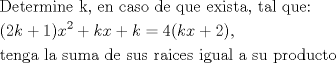 TEX: \[<br />\begin{gathered}<br />  {\text{Determine k}}{\text{, en caso de que exista}}{\text{, tal que:}} \hfill \\<br />  (2k + 1)x^2  + kx + k = 4(kx + 2),{\text{ }} \hfill \\<br />  {\text{tenga la suma de sus raices igual a su producto}} \hfill \\ <br />\end{gathered} <br />\]<br /><br /><br />