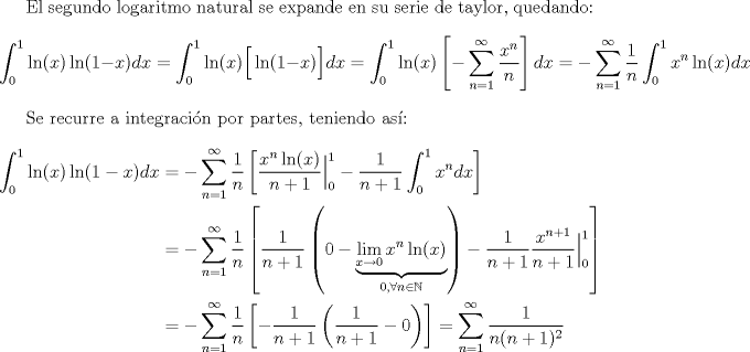 TEX: <br /><br />El segundo logaritmo natural se expande en su serie de taylor, quedando:<br />\[ \int_{0}^{1}\ln(x)\ln(1-x)dx = \int_{0}^{1}\ln(x)\Big[\ln(1-x)\Big]dx = \int_{0}^{1}\ln(x)\left[-\sum_{n=1}^{\infty}\frac{x^n}{n}\right]dx = -\sum_{n=1}^{\infty}\frac{1}{n}\int_{0}^{1}x^{n}\ln(x)dx \]<br /><br />Se recurre a integracin por partes, teniendo as:<br />\begin{align*}<br />   \int_{0}^{1}\ln(x)\ln(1-x)dx &= -\sum_{n=1}^{\infty}\frac{1}{n}\left[ \frac{x^{n}\ln(x)}{n+1}\Big|_{0}^{1} - \frac{1}{n+1}\int_{0}^{1}x^{n}dx \right]\\<br />   &= -\sum_{n=1}^{\infty}\frac{1}{n}\left[ \frac{1}{n+1}\left(0-\underbrace{\lim_{x\to0}x^{n}\ln(x)}_{0, \forall n\in \mathbb{N}}\right) - \frac{1}{n+1} \frac{x^{n+1}}{n+1}\Big|_{0}^{1} \right]\\<br />   &= -\sum_{n=1}^{\infty}\frac{1}{n}\left[-\frac{1}{n+1}\left(\frac{1}{n+1}-0\right) \right] = \sum_{n=1}^{\infty}\frac{1}{n(n+1)^2}<br />\end{align*}<br /><br />