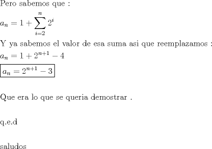 TEX: \[<br />\begin{gathered}<br />  {\text{Pero sabemos que :}} \hfill \\<br />  a_n  = 1 + \sum\limits_{i = 2}^n {2^i }  \hfill \\<br />  {\text{Y ya sabemos el valor de esa suma asi que reemplazamos :}} \hfill \\<br />  a_n  = 1 + 2^{n + 1}  - 4 \hfill \\<br />  \boxed{a_n  = 2^{n + 1}  - 3} \hfill \\<br />   \hfill \\<br />  {\text{Que era lo que se queria demostrar }}{\text{.}} \hfill \\<br />   \hfill \\<br />  {\text{q}}{\text{.e}}{\text{.d}} \hfill \\<br />   \hfill \\<br />  {\text{saludos}} \hfill \\ <br />\end{gathered} <br />\]