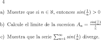 TEX: 4<br />\begin{enumerate}<br />\item[a)] Muestre que si $n \in \aleph$, entonces $sin(\frac{1}{n}) > 0$ <br />\item[b)] Calcule el limite de la sucesion $A_n = \frac{sin(\frac{1}{n})}{\frac{1}{n}}$<br />\item[c)] Muestra que la serie $\sum_{n=1}^{\infty} sin(\frac{1}{n})$ diverge.<br />\end{enumerate}<br />