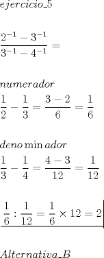 TEX: \[<br />\begin{gathered}<br />  ejercicio\_5 \hfill \\<br />   \hfill \\<br />  \dfrac{{2^{ - 1}  - 3^{ - 1} }}<br />{{3^{ - 1}  - 4^{ - 1} }} =  \hfill \\<br />   \hfill \\<br />  numerador \hfill \\<br />  \dfrac{1}<br />{2} - \dfrac{1}<br />{3} = \dfrac{{3 - 2}}<br />{6} = \dfrac{1}<br />{6} \hfill \\<br />   \hfill \\<br />  deno\min ador \hfill \\<br />  \dfrac{1}<br />{3} - \dfrac{1}<br />{4} = \dfrac{{4 - 3}}<br />{{12}} = \dfrac{1}<br />{{12}} \hfill \\<br />   \hfill \\<br />  \left. {\underline {\, <br /> {\dfrac{1}<br />{6}:\dfrac{1}<br />{{12}} = \dfrac{1}<br />{6} \times 12 = 2} \,}}\! \right|  \hfill \\<br />   \hfill \\<br />  Alternativa\_B \hfill \\ <br />\end{gathered} <br />\]