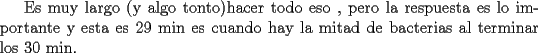 TEX: Es muy largo (y algo tonto)hacer todo eso , pero la respuesta es lo importante y esta es 29 min es cuando hay la mitad de bacterias al terminar los 30 min.