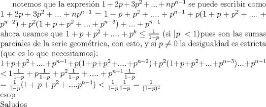 TEX: <br />notemos que la expresin $1+2p+3p^2+...+n p^{n-1}$ se puede escribir como\\<br />$1+2p+3p^2+...+n p^{n-1} = 1+p+p^2+....+p^{n-1}<br />+p (1+p+p^2+....+p^{n-2})<br />+p^2 (1+p+p^2+...+p^{n-3})<br />+...+p^{n-1}$\\<br />ahora usamos que $1+p+p^2+....+p^k \leq \frac{1}{1-p}$ (si $|p|<1$)pues son las sumas parciales de la serie geom\'etrica, con esto, y si $p \neq 0$  la desigualdad es estricta (que es lo que necesitamos):\\<br />$1+p+p^2+....+p^{n-1}<br />+p (1+p+p^2+....+p^{n-2})<br />+p^2 (1+p+p^2+...+p^{n-3})<br />...+p^{n-1}$\\ <br />$< 1 \frac{1}{1-p}+p \frac{1}{1-p}+p^2 \frac{1}{1-p}+....+p^{n-1} \frac{1}{1-p}$\\ <br />$= \frac{1}{1-p} (1+p+p^2+....p^{n-1}) < \frac{1}{1-p} \frac{1}{1-p} = \frac{1}{(1-p)^2}$\\<br />esop\\<br />Saludos<br /><br />