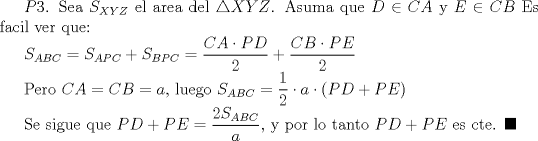 TEX:  $P3$. Sea $S_{XYZ}$ el area del $\triangle XYZ$. Asuma que $D\in CA$ y $E\in CB$ Es facil ver que:<br /><br />$S_{ABC}=S_{APC}+S_{BPC}=\dfrac{CA\cdot PD}{2}+\dfrac{CB\cdot PE}{2}$<br /><br />Pero $CA=CB=a$, luego $S_{ABC}=\dfrac{1}{2}\cdot a\cdot (PD+PE)$<br /><br />Se sigue que $PD+PE=\dfrac {2S_{ABC}}{a}$, y por lo tanto $PD+PE$ es cte. $\blacksquare$