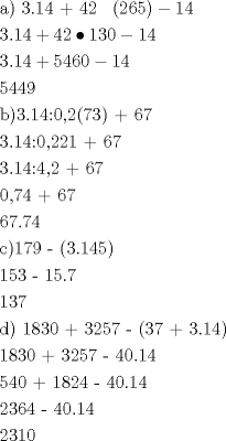 TEX: <br />\[<br />\begin{gathered}<br />  {\text{a) 3}}{\text{.14 + 42 }}{\text{ }}\left( {{\text{26}}{\text{5}}} \right) - 14 \hfill \\<br />  3.14 + 42 \bullet 130 - 14 \hfill \\<br />  3.14 + 5460 - 14 \hfill \\<br />  5449 \hfill \\<br />  {\text{b)3}}{\text{.14:0}}{\text{,2}}{\text{(7}}{\text{3) + 67}} \hfill \\<br />  {\text{3}}{\text{.14:0}}{\text{,2}}{\text{21 + 67}} \hfill \\<br />  {\text{3}}{\text{.14:4}}{\text{,2 + 67}} \hfill \\<br />  {\text{0}}{\text{,74 + 67}} \hfill \\<br />  {\text{67}}{\text{.74}} \hfill \\<br />  {\text{c)17}}{\text{9 - (3}}{\text{.14}}{\text{5)}} \hfill \\<br />  {\text{153 - 15}}{\text{.7}} \hfill \\<br />  {\text{137}} \hfill \\<br />  {\text{d) 18}}{\text{30 + 32}}{\text{57 - (37 + 3}}{\text{.14)}} \hfill \\<br />  {\text{18}}{\text{30 + 32}}{\text{57 - 40}}{\text{.14}} \hfill \\<br />  {\text{540 + 1824 - 40}}{\text{.14}} \hfill \\<br />  {\text{2364 - 40}}{\text{.14}} \hfill \\<br />  {\text{2310}} \hfill \\<br />   \hfill \\ <br />\end{gathered} <br />\]<br />