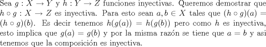 TEX: \noindent Sea $g:X\to Y$ y $h:Y\to Z$ funciones inyectivas. Queremos demostrar que $h\circ g:X\to Z$ es inyectiva. Para esto sean $a,b\in X$ tales que $(h\circ g)(a)=(h\circ g)(b)$. Es decir tenemos $h(g(a))=h(g(b))$ pero como $h$ es inyectiva, esto implica que $g(a)=g(b)$ y por la misma razn se tiene que $a=b$ y asi tenemos que la composicin es inyectiva.<br />