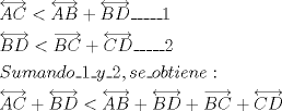 TEX: % MathType!MTEF!2!1!+-<br />% feaagaart1ev2aaatCvAUfeBSjuyZL2yd9gzLbvyNv2CaerbuLwBLn<br />% hiov2DGi1BTfMBaeXatLxBI9gBaerbd9wDYLwzYbItLDharqqtubsr<br />% 4rNCHbGeaGqiVu0Je9sqqrpepC0xbbL8F4rqqrFfpeea0xe9Lq-Jc9<br />% vqaqpepm0xbba9pwe9Q8fsY-rqaqpepae9pg0FirpepeKkFr0xfr-x<br />% fr-xb9adbaqaaeGaciGaaiaabeqaamaabaabaaGceaqabeaadaWhda<br />% qaaiaadgeacaWGdbaacaGLHdcacqGH8aapdaWhdaqaaiaadgeacaWG<br />% cbaacaGLHdcacqGHRaWkdaWhdaqaaiaadkeacaWGebaacaGLHdcaca<br />% GGFbGaai4xaiaac+facaGGFbGaai4xaiaaigdaaeaadaWhdaqaaiaa<br />% dkeacaWGebaacaGLHdcacqGH8aapdaWhcaqaaiaadkeacaWGdbaaca<br />% GLxdcacqGHRaWkdaWhdaqaaiaadoeacaWGebaacaGLHdcacaGGFbGa<br />% ai4xaiaac+facaGGFbGaai4xaiaaikdaaeaacaWGtbGaamyDaiaad2<br />% gacaWGHbGaamOBaiaadsgacaWGVbGaai4xaiaaigdacaGGFbGaamyE<br />% aiaac+facaaIYaGaaiilaiaadohacaWGLbGaai4xaiaad+gacaWGIb<br />% GaamiDaiaadMgacaWGLbGaamOBaiaadwgacaGG6aaabaWaa8Xaaeaa<br />% caWGbbGaam4qaaGaayz4GaGaey4kaSYaa8XaaeaacaWGcbGaamiraa<br />% Gaayz4GaGaeyipaWZaa8XaaeaacaWGbbGaamOqaaGaayz4GaGaey4k<br />% aSYaa8XaaeaacaWGcbGaamiraaGaayz4GaGaey4kaSYaa8Haaeaaca<br />% WGcbGaam4qaaGaay51GaGaey4kaSYaa8XaaeaacaWGdbGaamiraaGa<br />% ayz4Gaaaaaa!8619!<br />\[<br />\begin{gathered}<br />  \overleftrightarrow {AC} < \overleftrightarrow {AB} + \overleftrightarrow {BD}\_\_\_\_\_1 \hfill \\<br />  \overleftrightarrow {BD} < \overrightarrow {BC}  + \overleftrightarrow {CD}\_\_\_\_\_2 \hfill \\<br />  Sumando\_1\_y\_2,se\_obtiene: \hfill \\<br />  \overleftrightarrow {AC} + \overleftrightarrow {BD} < \overleftrightarrow {AB} + \overleftrightarrow {BD} + \overrightarrow {BC}  + \overleftrightarrow {CD} \hfill \\ <br />\end{gathered} <br />\]<br />