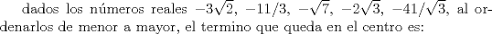 TEX: dados los nmeros reales $-3\sqrt{2}$, $-11/3$, $-\sqrt{7}$, $-2\sqrt{3}$, $-4 1/\sqrt{3}$, al ordenarlos de menor a mayor, el termino que queda en el centro es: