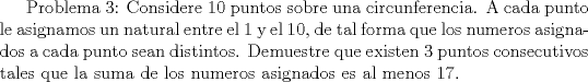 TEX:  Problema 3: Considere 10 puntos sobre una circunferencia. A cada punto le asignamos un natural entre el 1 y el $10$, de tal forma que los numeros asignados a cada punto sean distintos. Demuestre que existen 3 puntos consecutivos tales que la suma de los numeros asignados es al menos 17.