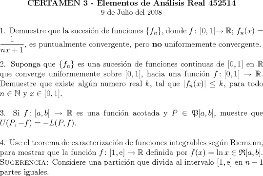 TEX: \begin{center}<br />\textbf{CERTAMEN 3 - Elementos de Anlisis Real 452514}\\<br />\small 9 de Julio del 2008<br />\end{center}<br />1. Demuestre que la sucesin de funciones $\{f_n\}$, donde<br />$f\colon]0,1[\to \mathbb{R};\,f_n(x)=\dfrac{1}{nx+1}$, es puntualmente convergente,<br />pero \textbf{no} uniformemente convergente.\\<br /><br />\noindent 2. Suponga que $\{f_n\}$ es una sucesin de funciones continuas de $[0,1]$ en $\mathbb{R}$ que<br />converge uniformemente sobre $[0,1]$, hacia una funcin  $f\colon[0,1]\to\mathbb{R}$.<br />Demuestre que existe algn numero real $k$, tal que  $\left|f_n(x)\right|\leq k$, para todo $n\in \mathbb{N}$ y<br />$x \in[0,1]$.\\<br /><br />\noindent 3. Si $f\colon[a,b]\to \mathbb{R}$ es una funcin acotada y $P\in\mathfrak{P}[a,b]$, muestre que $U(P,-f)=-L(P,f)$.\\<br /><br />\noindent 4. Use el teorema de caracterizacin de funciones integrables segn Riemann, para mostrar que la funcin<br />$f\colon[1,\mathrm{e}]\to \mathbb{R}$ definida por $f(x)=\ln x \in \mathfrak{R}[a,b]$.\\<br />\textsc{Sugerencia:} Considere una particin que divida al intervalo $[1,\mathrm{e}]$ en $n-1$ partes iguales.<br />\end{document}