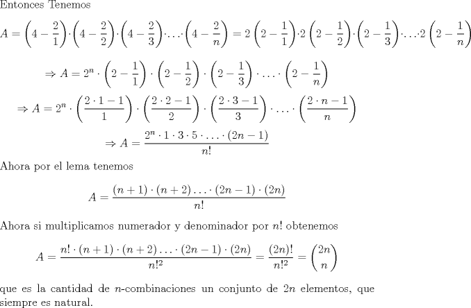 TEX: \noindent Entonces Tenemos $$A=\left(4-\frac{2}{1}\right)\cdot \left(4-\frac{2}{2}\right)\cdot \left(4-\frac{2}{3}\right)\cdot \ldots \cdot \left(4-\frac{2}{n}\right)=2\left(2-\frac{1}{1}\right)\cdot 2\left(2-\frac{1}{2}\right)\cdot \left(2-\frac{1}{3}\right)\cdot \ldots \cdot 2\left(2-\frac{1}{n}\right)$$ $$\Rightarrow A=2^n\cdot \left(2-\frac{1}{1}\right)\cdot \left(2-\frac{1}{2}\right)\cdot \left(2-\frac{1}{3}\right)\cdot \ldots \cdot \left(2-\frac{1}{n}\right)$$ $$\Rightarrow A=2^n\cdot \left(\frac{2\cdot 1-1}{1}\right)\cdot \left(\frac{2\cdot 2-1}{2}\right)\cdot \left(\frac{2\cdot 3-1}{3}\right)\cdot \ldots \cdot \left(\frac{2\cdot n-1}{n}\right)$$ $$\Rightarrow A=\frac{2^n\cdot 1\cdot 3\cdot 5\cdot \ldots \cdot (2n-1)}{n!}$$ Ahora por el lema tenemos $$A=\frac{(n+1)\cdot (n+2)\ldots \cdot (2n-1)\cdot (2n)}{n!}$$ Ahora si multiplicamos numerador y denominador por $n!$ obtenemos $$A=\frac{n!\cdot (n+1)\cdot (n+2)\ldots \cdot (2n-1)\cdot (2n)}{n!^2}=\frac{(2n)!}{n!^2}=\binom{2n}{n}$$ que es la cantidad de $n$-combinaciones un conjunto de $2n$ elementos, que siempre es natural. 