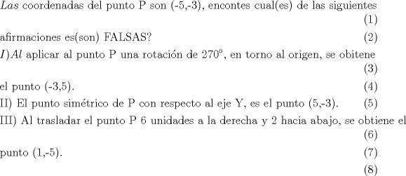 TEX: <br />\begin{align}<br />  & Las\text{ coordenadas del punto P son (-5}\text{,-3)}\text{, encontes cual(es) de las siguientes} \\ <br /> & \text{afirmaciones es(son) FALSAS?} \\ <br /> & I)Al\text{ aplicar al punto P una rotaci }\!\!\acute{\mathrm{o}}\!\!\text{ n de 270 }\!\!{}^\circ\!\!\text{ }\text{, en torno al origen}\text{, se obitene} \\ <br /> & \text{el punto (-3}\text{,5)}\text{.} \\ <br /> & \text{II) El punto sim }\!\!\acute{\mathrm{e}}\!\!\text{ trico de P con respecto al eje Y}\text{, es el punto (5}\text{,-3)}\text{.} \\ <br /> & \text{III) Al trasladar el punto P 6 unidades a la derecha y 2 hacia abajo}\text{, se obtiene el } \\ <br /> & \text{punto (1}\text{,-5)}\text{.} \\ <br />\end{align}<br />