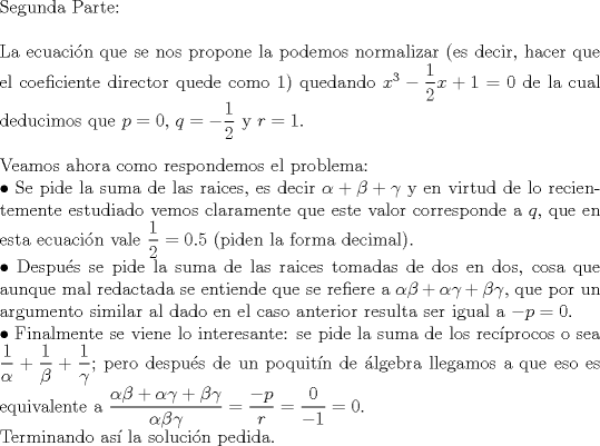 TEX: $ $\\<br />Segunda Parte:\\<br />$ $\\<br />La ecuaci\'on que se nos propone la podemos normalizar (es decir, hacer que el coeficiente director quede como 1) quedando $x^{3}-\dfrac{1}{2}x+1=0$ de la cual deducimos que $p=0$, $q=-\dfrac{1}{2}$ y $r=1$.\\<br />$ $\\<br />Veamos ahora como respondemos el problema:\\<br />$\bullet$ Se pide la suma de las raices, es decir $\alpha+\beta+\gamma$ y en virtud de lo recientemente estudiado vemos claramente que este valor corresponde a $q$, que en esta ecuaci\'on vale $\dfrac{1}{2}=0.5$ (piden la forma decimal).\\<br />$\bullet$ Despu\'es se pide la suma de las raices tomadas de dos en dos, cosa que aunque mal redactada se entiende que se refiere a $\alpha\beta+\alpha\gamma+\beta\gamma$, que por un argumento similar al dado en el caso anterior resulta ser igual a $-p=0$.\\<br />$\bullet$ Finalmente se viene lo interesante: se pide la suma de los rec\'iprocos o sea $\dfrac{1}{\alpha}+\dfrac{1}{\beta}+\dfrac{1}{\gamma}$; pero despu\'es de un poquit\'in de \'algebra llegamos a que eso es equivalente a $\dfrac{\alpha\beta+\alpha\gamma+\beta\gamma}{\alpha\beta\gamma}=\dfrac{-p}{r}=\dfrac{0}{-1}=0$.\\<br />Terminando as\'i la soluci\'on pedida.