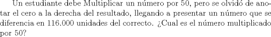 TEX:  Un estudiante debe Multiplicar un nmero por 50, pero se olvid de anotar el cero a la derecha del resultado, llegando a presentar un nmero que se diferencia en 116.000 unidades del correcto. Cual es el nmero multiplicado por 50?