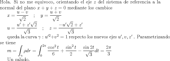 TEX: \noindent Hola. Si no me equivoco, orientando el eje $z$ del sistema de referencia a la normal del plano $x+y+z=0$ mediante los cambios<br /><br />$x=\dfrac{u-v}{\sqrt{2}}\quad ;\quad y=\dfrac{u+v}{\sqrt{2}}$<br /><br />$u=\dfrac{u'+z'\sqrt{2}}{\sqrt{3}}\quad ;\quad z=\dfrac{-u'\sqrt{2}+z'}{\sqrt{3}}$<br /><br />queda la curva $\gamma:u'^{2}+v^2=1$ respecto los nuevos ejes $u',v,z'$ .<br />Parametrizando se tiene<br /><br />$m=\displaystyle\int_{\gamma}\rho dr=\int_{0}^{2\pi}\dfrac{\cos ^2t}{6}+\dfrac{\sin ^2t}{2}-\dfrac{\sin 2t}{\sqrt{3}}dt=\dfrac{2\pi}{3}$<br /><br />Un saludo.