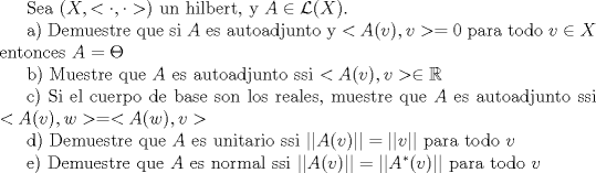 TEX: Sea $(X,<\cdot,\cdot>)$ un hilbert, y $A\in \mathcal{L}(X)$.<br /><br />a) Demuestre que si $A$ es autoadjunto y $<A(v),v>=0$ para todo $v\in X$ entonces $A=\Theta$<br /><br />b) Muestre que $A$ es autoadjunto ssi $<A(v),v>\in \mathbb{R}$<br /><br />c) Si el cuerpo de base son los reales, muestre que $A$ es autoadjunto ssi $<A(v),w>=<A(w),v>$<br /><br />d) Demuestre que $A$ es unitario ssi $||A(v)||=||v||$ para todo $v$<br /><br />e) Demuestre que $A$ es normal ssi $||A(v)||=||A^*(v)||$ para todo $v$