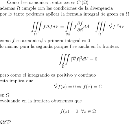 TEX: <br />\indent Como f es armonica , entonces es $\mathcal C^2(\Omega)$\\<br />ademas $\Omega$ cumple con las condiciones de la divergencia\\ <br />por lo tanto podemos aplicar la formula integral de green en $\Omega$\\<br />$$\iiint\limits_{\Omega}f \Delta f dV=\iint\limits_{\partial \Omega}f \frac{\partial f}{\partial \vec n}dA-\iiint\limits_{\Omega}|\vec \nabla f|^2dV$$<br />como $f$ es armonica,la primera integral es 0\\<br />lo mismo para la segunda porque f se anula en la frontera<br />$$\iiint\limits_{\Omega}|\vec \nabla f|^2dV=0$$<br />pero como el integrando es positivo y continuo\\<br />esto implica que<br />$$\vec \nabla f(x)=0\Rightarrow f(x)=C$$<br />en $\Omega$\\<br />evaluando en la frontera obtenemos que<br />$$f(x)=0 \ \ \forall x\in \Omega$$<br />$\mathcal{QED}$<br />