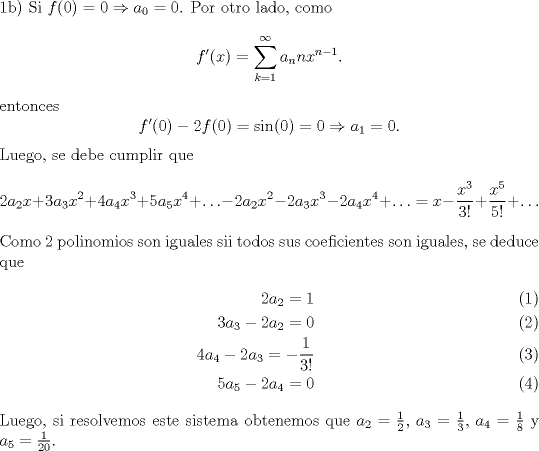 TEX: \noindent 1b) Si $f(0)=0\Rightarrow a_0=0$. Por otro lado, como<br />\[f'(x)=\sum_{k=1}^\infty a_n nx^{n-1}.\]<br />entonces<br />\[f'(0)-2f(0)=\sin(0)=0\Rightarrow a_1=0.\]<br />Luego, se debe cumplir que<br />\[2a_2x+3a_3x^2+4a_4x^3+5a_5x^4+\ldots-2a_2x^2-2a_3x^3-2a_4x^4+\ldots=x-\frac{x^3}{3!}+\frac{x^5}{5!}+\ldots\]<br />Como 2 polinomios son iguales sii todos sus coeficientes son iguales, se deduce que<br />\begin{eqnarray}<br />2a_2=1\\<br />3a_3-2a_2=0\\<br />4a_4-2a_3=-\frac{1}{3!}\\<br />5a_5-2a_4=0<br />\end{eqnarray}<br />Luego, si resolvemos este sistema obtenemos que $a_2=\frac{1}{2}$, $a_3=\frac{1}{3}$, $a_4=\frac{1}{8}$ y $a_5=\frac{1}{20}$.<br />