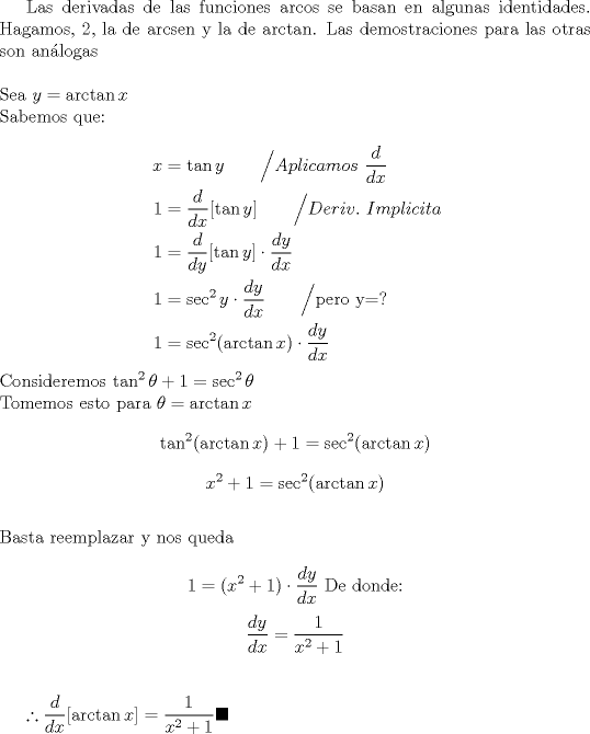 TEX: Las derivadas de las funciones arcos se basan en algunas identidades. Hagamos, 2, la de arcsen y la de arctan. Las demostraciones para las otras son anlogas\\<br /><br />\noindent Sea $y=\arctan x$\\<br />Sabemos que:\\<br />\begin{equation*}<br />\begin{aligned}<br />x &=\tan y \qquad \Big/ Aplicamos \ \dfrac{d}{dx}\\<br />1 &=\dfrac{d}{dx}[ \tan y] \qquad \Big/ Deriv. \ Implicita\\<br />1 &=\dfrac{d}{dy}[ \tan y] \cdot \dfrac{dy}{dx}\\<br />1 &=\sec^2 y \cdot \dfrac{dy}{dx} \qquad \Big/ \text{pero y=?}\\<br />1 &=\sec^2 (\arctan x) \cdot \dfrac{dy}{dx}<br />\end{aligned}<br />\end{equation*}<br />Consideremos $\tan^2 \theta + 1=\sec^2 \theta$\\<br />Tomemos esto para $\theta=\arctan x$<br />$$\tan^2 (\arctan x) +1 = \sec^2 (\arctan x)$$<br />$$x^2+1 = \sec^2 (\arctan x)$$\\<br />Basta reemplazar y nos queda<br /><br />$$1=(x^2+1) \cdot \dfrac{dy}{dx} \text{ De donde:}$$<br />$$\dfrac{dy}{dx}=\dfrac{1}{x^2+1}$$\\<br /><br /><br />$\therefore \dfrac{d}{dx} [ \arctan x] = \dfrac{1}{x^2+1} \blacksquare$