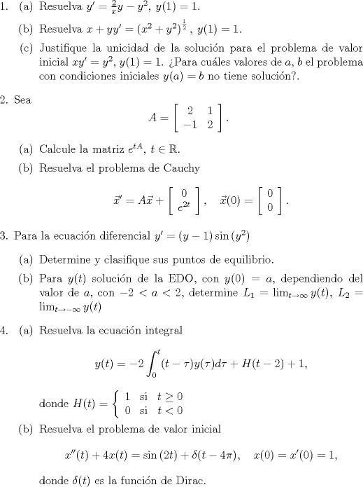 TEX: <br />\begin{enumerate}<br />\item <br />\begin{itemize} <br />\item[(a)] Resuelva $y'=\frac{2}{x}y-y^2, \: y(1)=1$.<br />\item[(b)] Resuelva $x+yy'=\left(x^2+y^2\right)^{\frac{1}{2}}, \: y(1)=1$.<br />\item[©] Justifique la unicidad de la solucin para el problema de valor inicial $xy'=y^2, \: y(1)=1$. Para cules valores de $a$, $b$ el problema con condiciones iniciales $y(a)=b$ no tiene solucin?.<br />\end{itemize}<br />\item Sea $$A = \left[ \begin{array}{cc} 2 & 1 \\ -1 & 2 \end{array} \right].$$<br />\begin{itemize} <br />\item[(a)] Calcule la matriz $e^{tA}, \: t \in \mathbb{R}$.<br />\item[(b)] Resuelva el problema de Cauchy $$\vec{x}'=A\vec{x} + \left[ \begin{array}{c} 0 \\ e^{2t} \end{array} \right], \quad \vec{x}(0) = \left[ \begin{array}{c} 0 \\ 0 \end{array} \right].$$<br />\end{itemize}<br />\item Para la ecuacin diferencial $y'=(y-1)\sin{(y^2)}$<br />\begin{itemize} <br />\item[(a)] Determine y clasifique sus puntos de equilibrio.<br />\item[(b)] Para $y(t)$ solucin de la EDO, con $y(0)=a$, dependiendo del valor de $a$, con $-2<a<2$, determine $L_1=\lim_{t\rightarrow \infty} y(t), \: L_2=\lim_{t\rightarrow -\infty} y(t)$<br />\end{itemize}<br />\item<br />\begin{itemize}<br />\item[(a)] Resuelva la ecuacin integral $$y(t)=-2\int_0^t(t-\tau)y(\tau)d\tau + H(t-2)+1,$$<br />donde $H(t) = \left\{ \begin{array}{lcr} 1 & \mathrm{si} & t \geq 0 \\ 0 & \mathrm{si} & t < 0 \end{array} \right.$<br />\item[(b)] Resuelva el problema de valor inicial $$x''(t)+4x(t)=\sin{(2t)} + \delta(t-4\pi), \quad x(0)=x'(0)=1,$$ donde $\delta(t)$ es la funcin de Dirac.<br />\end{itemize}<br />\end{enumerate}<br />