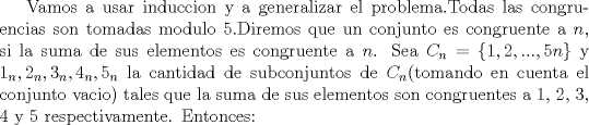 TEX: Vamos a usar induccion y a generalizar el problema.Todas las congruencias son tomadas modulo 5.Diremos que un conjunto es congruente a $n$, si la suma de sus elementos es congruente a $n$. Sea $C_n=\{ 1,2,...,5n \}$ y $1_n,2_n,3_n,4_n,5_n$ la cantidad de subconjuntos de $C_n$(tomando en cuenta el conjunto vacio) tales que la suma de sus elementos son congruentes a 1, 2, 3, 4 y 5 respectivamente. Entonces: