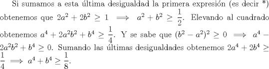 TEX: Si sumamos a esta ltima desigualdad la primera expresin (es decir *) obtenemos que $2a^2+2b^2 \ge 1 \implies a^2+b^2 \ge \dfrac{1}{2}$. Elevando al cuadrado obtenemos $a^4+2a^2b^2+b^4 \ge \dfrac{1}{4}$. Y se sabe que $(b^2-a^2)^2 \ge 0 \implies a^4-2a^2b^2 +b^4 \ge 0$. Sumando las ltimas desigualdades obtenemos $2a^4+2b^4 \ge \dfrac{1}{4}\implies a^4+b^4 \ge \dfrac{1}{8}$.