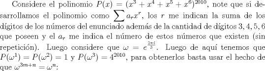 TEX: Considere el polinomio $P(x)=(x^3+x^4+x^5+x^6)^{2010}$, note que si desarrollamos el polinomio como $\displaystyle \sum a_r x^r$, los $r$ me indican la suma de los dgitos de los nmeros del enunciado adems de la cantidad de dgitos $3,4,5,6$ que poseen y el $a_r$ me indica el nmero de estos nmeros que existen (sin repeticin). Luego considere que $\displaystyle \omega=e^{\frac{2\pi i}{3}}$. Luego de aqu tenemos que $P(\omega^{1})=P(\omega^2)=1$ y $P(\omega^3)=4^{2010}$, para obtenerlos basta usar el hecho de que $\omega^{3m+n}=\omega^{n}$: