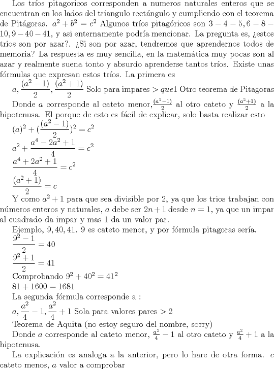 TEX: Los tros pitagoricos corresponden a numeros naturales enteros que se encuentran en los lados del trangulo rectngulo y cumpliendo con el teorema de Pitgoras. $ a^2 + b^2 = c^2 $<br />Algunos tros pitagricos son $ 3-4-5, 6-8-10, 9-40-41 $, y asi enternamente podra mencionar.<br />La pregunta es, estos trios son por azar?. Si son por azar, tendremos que aprendernos todos de memoria?<br />La respuesta es muy sencilla, en la matemtica muy pocas son al azar y realmente suena tonto y absurdo aprenderse tantos tros. Existe unas frmulas que expresan estos tros. La primera es<br /><br />$ \displaystyle a, \frac {(a^2-1)}{2}, \frac {(a^2+1)}{2} $ Solo para impares $ > que  1 $  <br /><br /> <br /><br /><br />Donde $a$ corresponde al cateto menor ,$ \frac {(a^2-1)}{2}$ al otro cateto y $ \frac {(a^2+1)}{2} $ a la hipotenusa. El porque de esto es fcil de explicar, solo basta realizar esto<br /><br />$ \displaystyle (a)^2 + (\frac  {(a^2-1)}{2} )^2 = c^2 $<br /><br /><br />$ \displaystyle a^2 + \frac  {a^4-2a^2+1}{4} = c^2 $<br /><br /><br />$ \displaystyle  \frac  {a^4+2a^2+1}{4} = c^2 $<br /><br /><br />$ \displaystyle \frac {(a^2+1)}{2}  = c$<br /><br />Y como $ a^2 + 1 $ para que sea divisible por $ 2 $, ya que los trios trabajan con nmeros enteros y naturales, $a$ debe ser $2n+1$ desde $ n=1$, ya que un impar al cuadrado da impar y mas $1$ da un valor par.<br /><br />Ejemplo, $ 9,40,41 $. $ 9 $ es cateto menor, y por frmula pitagoras sera. <br /><br /><br />$ \displaystyle \frac {9^2 - 1}{2} = 40 $<br /><br /><br />$ \displaystyle \frac {9^2 + 1}{2} = 41 $<br /><br />Comprobando<br />$ 9^2 +  40^2 = 41 ^2 $<br /><br /><br />$ 81 + 1600 = 1681 $<br /><br />La segunda frmula corresponde a :<br /><br /><br /><br />$ \displaystyle a, \frac {a^2}{4} - 1, \frac {a^2}{4} + 1 $    Sola para valores pares $ > 2 $<br /><br /><br /><br />Teorema de Aquita (no estoy seguro del nombre, sorry)<br /><br /><br />Donde $a$ corresponde al cateto menor, $\frac {a^2}{4} - 1 $ al otro cateto y $\frac {a^2}{4} +1$ a la hipotenusa.<br /><br />La explicacin es analoga a la anterior, pero lo hare de otra forma. <br />$c$ cateto menor, $a$ valor a comprobar <br />