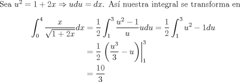 TEX: Sea $u^2=1+2x\Rightarrow udu=dx$. As nuestra integral se transforma en<br />\begin{equation*}\begin{aligned}<br />\int^4_0\frac{x}{\sqrt{1+2x}}dx&=\frac{1}{2}\int^3_1\frac{u^2-1}{u}udu=\frac{1}{2}\int^3_1u^2-1du\\<br />&=\frac{1}{2}\left.\left(\frac{u^3}{3}-u\right)\right|^3_1\\<br />&=\frac{10}{3}<br />\end{aligned}\end{equation*}