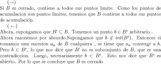 TEX: ($\rightarrow$)<br /><br />\noindent Si $B$ es cerrado, contiene a todos sus puntos limite. Como los puntos de acumulacion son puntos limites, tenemos que $B$ contiene a todos sus puntos de acumulacin.<br /><br /><br />( $\leftarrow$) <br /><br />\noindent Ahora, supongamos que  $B' \subseteq B$. Tomemos un punto $b\in B^{c}$ arbitrario . <br /><br />\noindent Ahora razonemos por absurdo.Supongamos que $b\notin int(B^{c})$. Entonces si tomamos una sucesion $a_n$ de $B$ cualquiera , se tiene que $a_n$  converge a $b$. Pero $b\in B^{c}$, lo que nos dice que $B'$  no es subconjunto de $B$, que es una contradiccion. Luego, necesariamente $b\in B^{c}$. Esto nos dice que $B^{c}$ es abierto. Por lo que se concluye que $B$ es cerrado