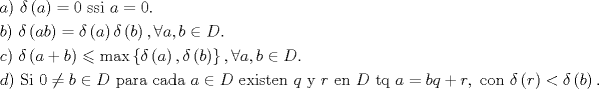 TEX: $$<br />\begin{gathered}<br />  a){\text{  }}\delta \left( a \right) = 0{\text{ ssi }}a = 0.{\text{ }} \hfill \\<br />  b){\text{ }}\delta \left( {ab} \right) = \delta \left( a \right)\delta \left( b \right),\forall a,b \in D.{\text{ }} \hfill \\<br />  c){\text{ }}\delta \left( {a + b} \right) \leqslant \max \left\{ {\delta \left( a \right),\delta \left( b \right)} \right\},\forall a,b \in D.{\text{ }} \hfill \\<br />  d){\text{ Si }}0 \ne b \in D{\text{ para cada }}a \in D{\text{ existen }}q{\text{ y }}r{\text{ en }}D{\text{ tq }}a = bq + r,{\text{ con }}\delta \left( r \right) < \delta \left( b \right){\text{.}} \hfill \\ <br />\end{gathered}$$