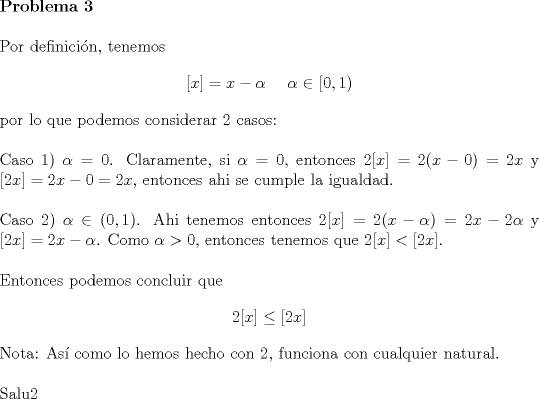 TEX: \noindent \textbf{Problema 3}\\<br /><br />\noindent Por definici\'on, tenemos $$[x]=x-\alpha\ \ \ \ \alpha\in{[0,1)}$$<br />por lo que podemos considerar $2$ casos:\\<br /><br />\noindent Caso 1) $\alpha=0$.  Claramente, si $\alpha=0$, entonces $2[x]=2(x-0)=2x$ y $[2x]=2x-0=2x$, entonces ahi se cumple la igualdad.\\<br /><br />\noindent Caso 2) $\alpha\in{(0,1)}$. Ahi tenemos entonces $2[x]=2(x-\alpha)=2x-2\alpha$ y $[2x]=2x-\alpha$. Como $\alpha>0$, entonces tenemos que $2[x]<[2x]$.\\<br /><br />\noindent Entonces podemos concluir que $$2[x]\le [2x]$$<br /><br />\noindent Nota: As\'i como lo hemos hecho con $2$, funciona con cualquier natural.\\<br /><br />\noindent Salu2<br /><br />