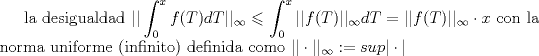 TEX: la desigualdad $\displaystyle || \int_{0}^{x}f(T)dT ||_{\infty} \leqslant \displaystyle  \int_{0}^{x}||f(T)||_{\infty}dT = ||f(T)||_{\infty}\cdot x     $  con  la norma uniforme (infinito) definida como $||\cdot||_{\infty}:= sup |\cdot|$   