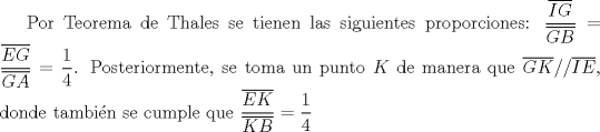 TEX: Por Teorema de Thales se tienen las siguientes proporciones: $\displaystyle \frac{\overline{IG}}{\overline{GB}} = \frac{\overline{EG}}{\overline{GA}} = \frac{1}{4}$. Posteriormente, se toma un punto $K$ de manera que $\overline{GK} // \overline{IE}$, donde tambin se cumple que $\displaystyle \frac{\overline{EK}}{\overline{KB}} = \frac{1}{4}$