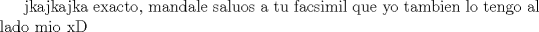 TEX: jkajkajka exacto, mandale saluos a tu facsimil que yo tambien lo tengo al lado mio xD