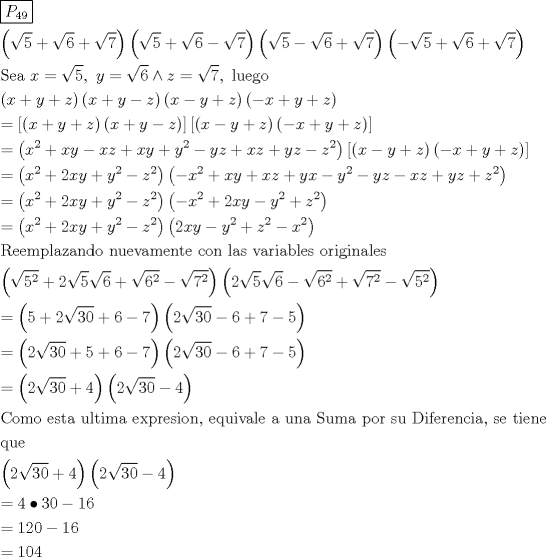 TEX: \[<br />\begin{gathered}<br />  \boxed{P_{49} } \hfill \\<br />  \left( {\sqrt 5  + \sqrt 6  + \sqrt 7 } \right)\left( {\sqrt 5  + \sqrt 6  - \sqrt 7 } \right)\left( {\sqrt 5  - \sqrt 6  + \sqrt 7 } \right)\left( { - \sqrt 5  + \sqrt 6  + \sqrt 7 } \right) \hfill \\<br />  {\text{Sea }}x = \sqrt 5 ,{\text{ }}y = \sqrt 6  \wedge z = \sqrt 7 ,{\text{ luego}} \hfill \\<br />  \left( {x + y + z} \right)\left( {x + y - z} \right)\left( {x - y + z} \right)\left( { - x + y + z} \right) \hfill \\<br />   = \left[ {\left( {x + y + z} \right)\left( {x + y - z} \right)} \right]\left[ {\left( {x - y + z} \right)\left( { - x + y + z} \right)} \right] \hfill \\<br />   = \left( {x^2  + xy - xz + xy + y^2  - yz + xz + yz - z^2 } \right)\left[ {\left( {x - y + z} \right)\left( { - x + y + z} \right)} \right] \hfill \\<br />   = \left( {x^2  + 2xy + y^2  - z^2 } \right)\left( { - x^2  + xy + xz + yx - y^2  - yz - xz + yz + z^2 } \right) \hfill \\<br />   = \left( {x^2  + 2xy + y^2  - z^2 } \right)\left( { - x^2  + 2xy - y^2  + z^2 } \right) \hfill \\<br />   = \left( {x^2  + 2xy + y^2  - z^2 } \right)\left( {2xy - y^2  + z^2  - x^2 } \right) \hfill \\<br />  {\text{Reemplazando nuevamente con las variables originales}} \hfill \\<br />  \left( {\sqrt {5^2 }  + 2\sqrt 5 \sqrt 6  + \sqrt {6^2 }  - \sqrt {7^2 } } \right)\left( {2\sqrt 5 \sqrt 6  - \sqrt {6^2 }  + \sqrt {7^2 }  - \sqrt {5^2 } } \right) \hfill \\<br />   = \left( {5 + 2\sqrt {30}  + 6 - 7} \right)\left( {2\sqrt {30}  - 6 + 7 - 5} \right) \hfill \\<br />   = \left( {2\sqrt {30}  + 5 + 6 - 7} \right)\left( {2\sqrt {30}  - 6 + 7 - 5} \right) \hfill \\<br />   = \left( {2\sqrt {30}  + 4} \right)\left( {2\sqrt {30}  - 4} \right) \hfill \\<br />  {\text{Como esta ultima expresion}}{\text{, equivale a una Suma por su Diferencia}}{\text{, se tiene }} \hfill \\<br />  {\text{que}} \hfill \\<br />  \left( {2\sqrt {30}  + 4} \right)\left( {2\sqrt {30}  - 4} \right) \hfill \\<br />   = 4 \bullet 30 - 16 \hfill \\<br />   = 120 - 16 \hfill \\<br />   = 104 \hfill \\ <br />\end{gathered} <br />\]