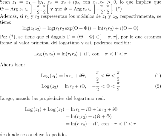 TEX: \noindent Sean $z_1=x_1+iy_1$, $z_2=x_2+iy_2$, con $x_1,x_2>0$, lo que implica que $\Theta=\mathrm{Arg}\,z_1\in\,\left]-\dfrac{\pi}{2},\dfrac{\pi}{2}\right[$ y que $\Phi=\mathrm{Arg}\,z_2\in\,\left]-\dfrac{\pi}{2},\dfrac{\pi}{2}\right[$. (*)\\<br />Adems, si $r_1$ y $r_2$ respresentan los mdulos de $z_1$ y $z_2$, respectivamente, se tiene:<br />$$\log(z_1z_2)=\log(r_1r_2\exp(\Theta +\Phi))=\ln(r_1r_2)+i(\Theta + \Phi)$$<br /><br />\noindent Por (*), se tiene que el ngulo $\Gamma=(\Theta +\Phi)\in\,]-\pi,\pi[$, por lo que estamos frente al valor principal del logartimo y as, podemos escribir:<br />$$\mathrm{Log}\,(z_1z_2)=\ln(r_1r_2)+i\Gamma,\textrm{ con $-\pi<\Gamma<\pi$}$$<br /><br />\noindent Ahora bien:<br />\begin{align}<br />\mathrm{Log}\,(z_1)=\ln r_1+i\Theta,\quad-\dfrac{\pi}{2}<\Theta<\dfrac{\pi}{2}\\<br />\mathrm{Log}\,(z_2)=\ln r_2+i\Phi,\quad-\dfrac{\pi}{2}<\Phi<\dfrac{\pi}{2}<br />\end{align}<br />\noindent Luego, usando las propiedades del logartimo real:<br />\begin{align*}<br />\mathrm{Log}\,(z_1)+\mathrm{Log}\,(z_2)&=\ln r_1+i\Theta + \ln r_2+i\Phi\\<br />&=\ln(r_1r_2)+i(\Theta +\Phi)\\<br />&=\ln(r_1r_2)+i\Gamma,\textrm{ con $-\pi<\Gamma<\pi$} <br />\end{align*}<br />de donde se concluye lo pedido.<br />