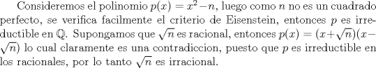 TEX: Consideremos el polinomio $p(x)=x^2-n$, luego como $n$ no es un cuadrado perfecto, se verifica facilmente el criterio de Eisenstein, entonces $p$ es irreductible en ${\Bbb Q}$. Supongamos que $\sqrt{n}$ es racional, entonces $p(x)=(x+\sqrt{n})(x-\sqrt{n})$ lo cual claramente es una contradiccion, puesto que $p$ es irreductible en los racionales, por lo tanto $\sqrt{n}$ es irracional.<br />