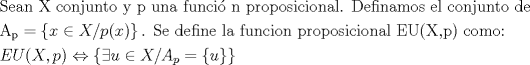 TEX: \[<br />\begin{gathered}<br />  {\text{Sean X conjunto y p una funci\'o n proposicional}}{\text{. Definamos el conjunto de }} \hfill \\<br />  {\text{A}}_{\text{p}}  = \left\{ {x \in X/p(x)} \right\}{\text{. Se define la funcion proposicional EU(X}}{\text{,p) como:}} \hfill \\<br />  EU(X,p) \Leftrightarrow \left\{ {\exists u \in X/A_p  = \left\{ u \right\}} \right\} \hfill \\ <br />\end{gathered} <br />\]