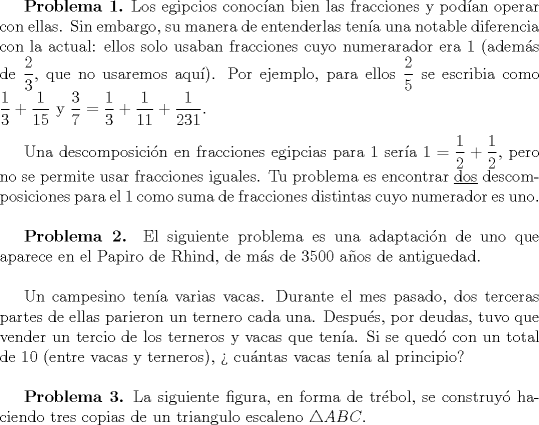 TEX: \textbf{Problema 1.} Los egipcios conoc\'ian bien las fracciones y pod\'ian operar con ellas. Sin embargo, su manera de entenderlas ten\'ia una notable diferencia con la actual: ellos solo usaban fracciones cuyo numerarador era $1$ (adem\'as de $\dfrac23$, que no usaremos aqu\'i). Por ejemplo, para ellos $\dfrac25$ se escribia como $\dfrac13+\dfrac1{15}$ y $\dfrac37=\dfrac13+\dfrac1{11}+\dfrac1{231}$. \\ \\ \indent Una descomposici\'on en fracciones egipcias para $1$ ser\'ia $1=\dfrac12+\dfrac12$, pero no se permite usar fracciones iguales. Tu problema es encontrar \underline{dos} descomposiciones para el $1$ como suma de fracciones distintas cuyo numerador es uno. \\ \\ <br />\indent \textbf{Problema 2.} El siguiente problema es una adaptaci\'on de uno que aparece en el Papiro de Rhind, de m\'as de $3500$ a\~nos de antiguedad. \\ \\<br />\indent Un campesino ten\'ia varias vacas. Durante el mes pasado, dos terceras partes de ellas parieron un ternero cada una. Despu\'es, por deudas, tuvo que vender un tercio de los terneros y vacas que ten\'ia. Si se qued\'o con un total de $10$ (entre vacas y terneros), > cu\'antas vacas ten\'ia al principio? \\ \\<br />\indent \textbf{Problema 3.} La siguiente figura, en forma de tr\'ebol, se construy\'o haciendo tres copias de un triangulo escaleno $\triangle ABC$.