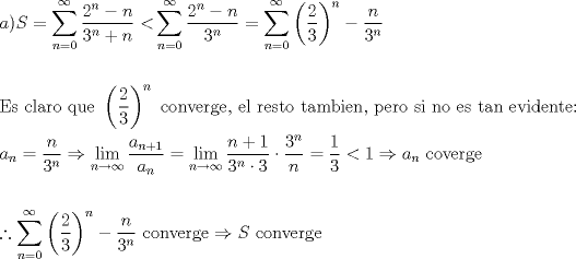 TEX: \[<br />\begin{gathered}<br />  a)S = \sum\limits_{n = 0}^\infty  {\frac{{2^n  - n}}<br />{{3^n  + n}} < } \sum\limits_{n = 0}^\infty  {\frac{{2^n  - n}}<br />{{3^n }}}  = \sum\limits_{n = 0}^\infty  {\left( {\frac{2}<br />{3}} \right)^n  - \frac{n}<br />{{3^n }}}  \hfill \\<br />   \hfill \\<br />  {\text{Es claro que }}\left( {\frac{2}<br />{3}} \right)^n {\text{ converge}}{\text{, el resto tambien}}{\text{, pero si no es tan evidente:}} \hfill \\<br />  a_n  = \frac{n}<br />{{3^n }} \Rightarrow \mathop {\lim }\limits_{n \to \infty } \frac{{a_{n + 1} }}<br />{{a_n }} = \mathop {\lim }\limits_{n \to \infty } \frac{{n + 1}}<br />{{3^n  \cdot 3}} \cdot \frac{{3^n }}<br />{n} = \frac{1}<br />{3} < 1 \Rightarrow a_n {\text{ coverge}} \hfill \\<br />   \hfill \\<br />  \therefore \sum\limits_{n = 0}^\infty  {\left( {\frac{2}<br />{3}} \right)^n  - \frac{n}<br />{{3^n }}} {\text{ converge}} \Rightarrow S{\text{ converge}} \hfill \\ <br />\end{gathered} <br />\]<br />