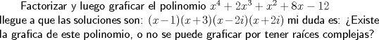 TEX:  \textsf{ Factorizar y luego graficar el polinomio $x^4+2x^3+x^2+8x-12$\\<br />llegue a que las soluciones son:<br />$(x-1)(x+3)(x-2i)(x+2i)$ mi duda es: Existe la grafica de este polinomio, o no se puede graficar por tener races complejas?  }<br />