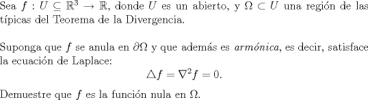 TEX: \noindent Sea $f:U\subseteq \mathbb{R}^3\to \mathbb{R}$, donde $U$ es un abierto, y $\Omega \subset U$ una regin de las tpicas del Teorema de la Divergencia.\\<br />\\<br />Suponga que $f$ se anula en $\partial \Omega$ y que adems es \emph{armnica}, es decir, satisface la ecuacin de Laplace:<br />\[\triangle f = \nabla^2 f =0.\]<br />Demuestre que $f$ es la funcin nula en $\Omega$.<br />