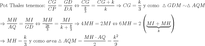 TEX: \[<br />\begin{gathered}<br />  {\text{Pot Thales tenemos: }}\frac{{CG}}<br />{{CP}} = \frac{{GD}}<br />{{DA}} \Leftrightarrow \frac{{CG}}<br />{{\frac{k}<br />{3}}} = \frac{{CG + k}}<br />{k} \Rightarrow CG = \frac{k}<br />{3}{\text{ y como }}\vartriangle GDM \sim \vartriangle AQM \hfill \\<br />   \Rightarrow \frac{{MH}}<br />{{AQ}} = \frac{{MI}}<br />{{GD}} \Leftrightarrow \frac{{MH}}<br />{{\frac{{2k}}<br />{3}}} = \frac{{MI}}<br />{{k + \frac{k}<br />{3}}} \Rightarrow 4MH = 2MI \Leftrightarrow 6MH = 2\left( {\underbrace {MI + MH}_k} \right) \hfill \\<br />   \Rightarrow MH = \frac{k}<br />{3}{\text{ y como }}area\vartriangle AQM = \frac{{MH \cdot AQ}}<br />{2} = \frac{{k^2 }}<br />{9} \hfill \\ <br />\end{gathered} <br />\]<br />