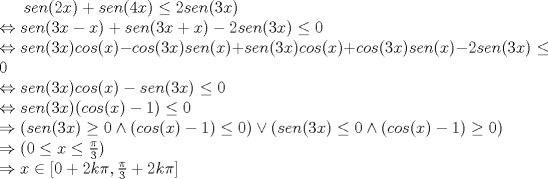 TEX: <br /><br />$sen(2x)+sen(4x) \leq 2sen(3x)\\$<br />$\Leftrightarrow sen(3x-x)+sen(3x+x)-2sen(3x)\leq 0\\$<br />$\Leftrightarrow sen(3x)cos(x)-cos(3x)sen(x)+sen(3x)cos(x)+cos(3x)sen(x)-2sen(3x)\leq 0\\$<br />$\Leftrightarrow sen(3x)cos(x)-sen(3x)\leq 0 \\$<br />$\Leftrightarrow sen(3x)(cos (x)-1)\leq 0\\$<br />$\Rightarrow (sen(3x)\geq 0 \wedge (cos (x)-1)\leq 0)\vee (sen(3x)\leq 0 \wedge (cos (x)-1)\geq 0)\\$<br />$\Rightarrow (0\leq x\leq \frac{\pi}{3}) \\$<br />$\Rightarrow x\in [0+2k\pi,\frac{\pi}{3}+2k\pi]\\$<br /><br /><br /><br /><br />