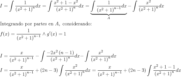 TEX: \[<br />\begin{gathered}<br />  I = \int {\frac{1}<br />{{\left( {x^2  + 1} \right)^n }}dx}  = \int {\frac{{x^2  + 1 - x^2 }}<br />{{\left( {x^2  + 1} \right)^n }}dx}  = \underbrace {\int {\frac{1}<br />{{\left( {x^2  + 1} \right)^{n - 1} }}dx} }_A - \int {\frac{{x^2 }}<br />{{\left( {x^2  + 1} \right)^n }}dx}  \hfill \\<br />  {\text{Integrando por partes en }}A,{\text{ considerando:}} \hfill \\<br />  f(x) = \frac{1}<br />{{\left( {x^2  + 1} \right)^{n - 1} }} \wedge g'(x) = 1 \hfill \\<br />   \hfill \\<br />  I = \frac{x}<br />{{\left( {x^2  + 1} \right)^{n - 1} }} - \int {\frac{{ - 2x^2 \left( {n - 1} \right)}}<br />{{\left( {x^2  + 1} \right)^n }}dx - } \int {\frac{{x^2 }}<br />{{\left( {x^2  + 1} \right)^n }}dx}  \hfill \\<br />  I = \frac{x}<br />{{\left( {x^2  + 1} \right)^{n - 1} }} + \left( {2n - 3} \right)\int {\frac{{x^2 }}<br />{{\left( {x^2  + 1} \right)^n }}dx}  = \frac{x}<br />{{\left( {x^2  + 1} \right)^{n - 1} }} + \left( {2n - 3} \right)\int {\frac{{x^2  + 1 - 1}}<br />{{\left( {x^2  + 1} \right)^n }}dx}  \hfill \\ <br />\end{gathered} <br />\]<br />