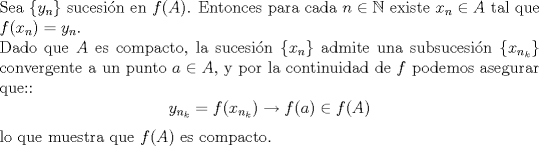 TEX: <br />\noindent Sea $\{y_n\}$ sucesin en $f(A)$. Entonces para cada $n\in \mathbb{N}$ existe $x_n\in A$ tal que $f(x_n)=y_n$.\\<br />Dado que $A$ es compacto, la sucesin $\{x_n\}$ admite una subsucesin $\{x_{n_k}\}$ convergente a un punto $a\in A$, y por la continuidad de $f$ podemos asegurar que::<br />$$y_{n_k}=f(x_{n_k})\to f(a)\in f(A)$$<br />lo que muestra que $f(A)$ es compacto.<br />